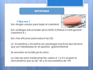 ESTATINAS
? Que son ?
Son drogas usadas para bajar el colesterol
Son análogos estructurales de la HMG 3 (hidroxi 3 metil glutanil
coenzima A )
Son mas eficaces para reducir las LDL
La lovastatina y sinvastina son prodrogas inactivas tipo lactona
que son hidrolizadas en el aparato gastrointestinal
Se excretan en la bilis por la orina
La vida de estos medicamentos varian d 1 a 3 h acepto la
atorvastatina que es de 14h y la rosuvastatina de 19h
 