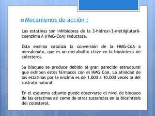 Mecanismos de acción :
Las estatinas son inhibidoras de la 3-hidroxi-3-metilglutaril-
coenzima A (HMG-CoA) reductasa.
Esta enzima cataliza la conversión de la HMG-CoA a
mevalonato, que es un metabolito clave en la biosíntesis de
colesterol.
Su bloqueo se produce debido al gran parecido estructural
que exhiben estos fármacos con el HMG-CoA. La afinidad de
las estatinas por la enzima es de 1.000 a 10.000 veces la del
sustrato natural.
En el esquema adjunto puede observarse el nivel de bloqueo
de las estatinas así como de otras sustancias en la biosíntesis
del colesterol.
 