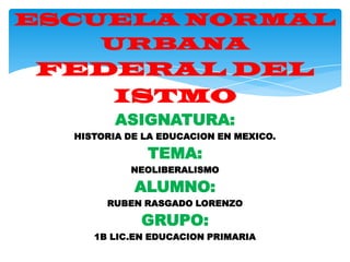 ESCUELA NORMAL
URBANA

FEDERAL DEL
ISTMO
ASIGNATURA:
HISTORIA DE LA EDUCACION EN MEXICO.

TEMA:
NEOLIBERALISMO

ALUMNO:
RUBEN RASGADO LORENZO

GRUPO:
1B LIC.EN EDUCACION PRIMARIA

 