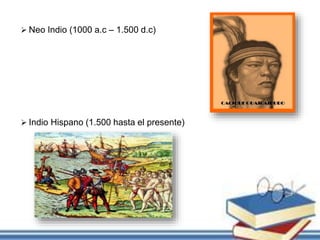  Neo Indio (1000 a.c – 1.500 d.c)
 Indio Hispano (1.500 hasta el presente)
 