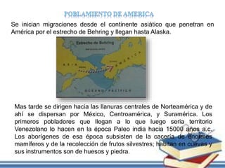 Se inician migraciones desde el continente asiático que penetran en
América por el estrecho de Behring y llegan hasta Alaska.
Mas tarde se dirigen hacia las llanuras centrales de Norteamérica y de
ahí se dispersan por México, Centroamérica, y Suramérica. Los
primeros pobladores que llegan a lo que luego seria territorio
Venezolano lo hacen en la época Paleo india hacia 15000 años a.c.
Los aborígenes de esa época subsisten de la cacería de enormes
mamíferos y de la recolección de frutos silvestres; habitan en cuevas y
sus instrumentos son de huesos y piedra.
 