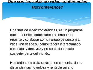 Una sala de video conferencias, es un programa que te permite comunicarte en tiempo real, reunirte y colaborar con un grupo de personas, cada una desde su computadora interactuando con texto, video, voz y presentación desde cualquier parte del mundo. Hotconference es la solución de comunicación a distancia más novedosa y rentable para tu negocio hoy día en Internet.  Qué son las salas de video conferencias Hotconference? 