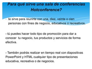 te sirve para reunirte con una, diez, veinte o cien personas con fines de negocio, educativos o recreativos.- tú puedes hacer todo tipo de promoción para dar a conocer  tu negocio, tus productos y servicios de forma efectiva.- También podrás realizar en tiempo real con diapositivas PowerPoint y HTML cualquier tipo de presentaciones educativa, recreativa o de negocios.-Para qué sirve una sala de conferencias Hotconference?