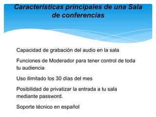 Capacidad de grabación del audio en la salaFunciones de Moderador para tener control de toda tu audiencia Uso ilimitado los 30 días del mesPosibilidad de privatizar la entrada a tu sala mediante password.Soporte técnico en españolCaracterísticas principales de una Sala de conferencias
