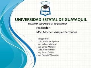 UNIVERSIDAD ESTATAL DE GUAYAQUIL
     MAESTRIA EDUCACIÓN EN INFORMÁTICA
           Facilitador:
           MSc. Mitchell Vásquez Bermúdez

             Integrantes:
             Lcdo. Christian Aguirre
             Ing. Nelson Mariscal
             Ing. Sergio Méndez
             Lcdo. Galo Parrales
             Ing. Pedro Quijije
             Ing. Fabrizio Villacreses
 