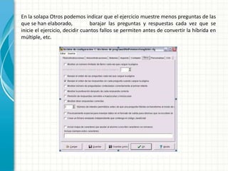 En la solapa Otros podemos indicar que el ejercicio muestre menos preguntas de las
que se han elaborado,           barajar las preguntas y respuestas cada vez que se
inicie el ejercicio, decidir cuantos fallos se permiten antes de convertir la híbrida en
múltiple, etc.
 