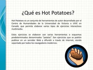 ¿Qué es Hot Potatoes?
Hot Potatoes es un conjunto de herramientas de autor desarrollado por el
Centro de Humanidades de la Universidad de Victoria o UVIC en
Canadá, que permite elaborar varios tipos de ejercicios interactivos
multimedia.

Estos ejercicios se elaboran con varias herramientas o esquemas
predeterminados denominados “patatas”. Son ejercicios que se podrán
publicar en un servidor Web y difundir a través de Internet, siendo
soportado por todos los navegadores modernos.
 