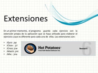 Extensiones
En un primer momento, el programa guarda cada ejercicio con la
extensión propia de la aplicación que se haya utilizado para elaborar el
ejercicio y que es diferente para cada una de ellas. Las extensiones son:

•   JQuiz: .jqz
•   JCloze : .jcl
•   JCross: jcw
•   JMatch: jmt
•   JMix: : jmx
 
