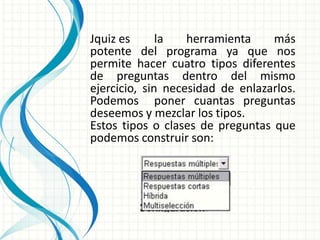 Jquiz es      la   herramienta    más
potente del programa ya que nos
permite hacer cuatro tipos diferentes
de preguntas dentro del mismo
ejercicio, sin necesidad de enlazarlos.
Podemos poner cuantas preguntas
deseemos y mezclar los tipos.
Estos tipos o clases de preguntas que
podemos construir son:
 