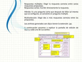 Respuestas múltiples: Elegir la respuesta correcta entre varias
respuestas propuestas.
Respuestas cortas: Escribir directamente la respuesta.
Híbrida: Es una pregunta corta que después de fallar (al intento
que se configure), se convierte en pregunta múltiple.
Multiselección: Elegir dos o más respuestas correcta entre las
propuestas.
Los archivos generados con JQuiz tienen la extensión .jqz.
A continuación pasamos a explicar la pantalla de edición de
JQuiz y cada una de sus partes:
 