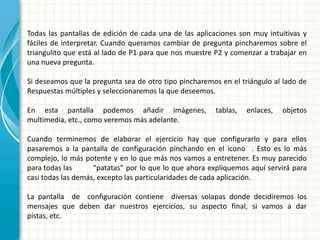Todas las pantallas de edición de cada una de las aplicaciones son muy intuitivas y
fáciles de interpretar. Cuando queramos cambiar de pregunta pincharemos sobre el
triangulito que está al lado de P1 para que nos muestre P2 y comenzar a trabajar en
una nueva pregunta.

Si deseamos que la pregunta sea de otro tipo pincharemos en el triángulo al lado de
Respuestas múltiples y seleccionaremos la que deseemos.

En esta pantalla podemos añadir imágenes,               tablas,   enlaces,   objetos
multimedia, etc., como veremos más adelante.

Cuando terminemos de elaborar el ejercicio hay que configurarlo y para ellos
pasaremos a la pantalla de configuración pinchando en el icono . Esto es lo más
complejo, lo más potente y en lo que más nos vamos a entretener. Es muy parecido
para todas las      “patatas” por lo que lo que ahora expliquemos aquí servirá para
casi todas las demás, excepto las particularidades de cada aplicación.

La pantalla de configuración contiene diversas solapas donde decidiremos los
mensajes que deben dar nuestros ejercicios, su aspecto final, si vamos a dar
pistas, etc.
 