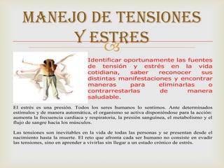 MANEJO DE TENSIONES
         Y ESTRES
            
                                Identificar oportunamente las fuentes
                                de tensión y estrés en la vida
                                cotidiana,    saber   reconocer   sus
                                distintas manifestaciones y encontrar
                                maneras       para    eliminarlas   o
                                contrarrestarlas      de       manera
                                saludable.
El estrés es una presión. Todos los seres humanos lo sentimos. Ante determinados
estímulos y de manera automática, el organismo se activa disponiéndose para la acción:
aumenta la frecuencia cardiaca y respiratoria, la presión sanguínea, el metabolismo y el
flujo de sangre hacia los músculos.

Las tensiones son inevitables en la vida de todas las personas y se presentan desde el
nacimiento hasta la muerte. El reto que afronta cada ser humano no consiste en evadir
las tensiones, sino en aprender a vivirlas sin llegar a un estado crónico de estrés.
 