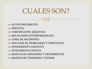 CUALES SON?
              
   AUTOCONOCIMIENTO
   EMPATIA
   COMUNICACIÓN ASERTIVA
   RELACIONES INTERPERSONALES
   TOMA DE DECISIONES
   SOLUCION DE PROBLEMAS Y CONFLICTOS
   PENSAMIENTO CREATIVO
   PENSAMIENTO CRITICO
   MANEJO DE EMOCIONES Y SENTIMIENTOS
   MANEJO DE TENSIONES Y ESTRES
 