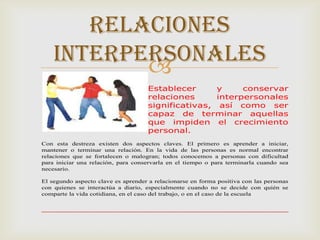 RELACIONES
    INTERPERSONALES
           
                                     Establecer      y     conservar
                                     relaciones      interpersonales
                                     significativas, así como ser
                                     capaz de terminar aquellas
                                     que impiden el crecimiento
                                     personal.
Con esta destreza existen dos aspectos claves. El primero es aprender a iniciar,
mantener o terminar una relación. En la vida de las personas es normal encontrar
relaciones que se fortalecen o malogran; todos conocemos a personas con dificultad
para iniciar una relación, para conservarla en el tiempo o para terminarla cuando sea
necesario.

El segundo aspecto clave es aprender a relacionarse en forma positiva con las personas
con quienes se interactúa a diario, especialmente cuando no se decide con quién se
comparte la vida cotidiana, en el caso del trabajo, o en el caso de la escuela
 
