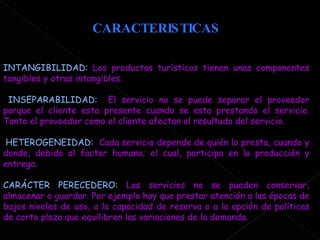 CARACTERISTICAS INTANGIBILIDAD:  Los productos turísticos tienen unas componentes tangibles y otras intangibles.  INSEPARABILIDAD:  El servicio no se puede separar el proveedor porque el cliente esta presente cuando se esta prestando el servicio. Tanto el proveedor como el cliente afectan el resultado del servicio. HETEROGENEIDAD:  Cada servicio depende de quién lo presta, cuando y donde, debido al factor humano; el cual, participa en la producción y entrega. CARÁCTER PERECEDERO:  Los servicios no se pueden conservar, almacenar o guardar. Por ejemplo hay que prestar atención a las épocas de bajos niveles de uso, a la capacidad de reserva o a la opción de políticas de corto plazo que equilibren las variaciones de la demanda.  