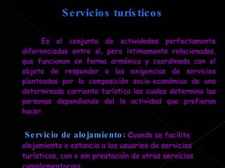 Servicios turísticos  Es el conjunto de actividades perfectamente diferenciadas entre sí, pero íntimamente relacionadas, que funcionan en forma armónica y coordinada con el objeto de responder a las exigencias de servicios planteadas por la composición socio-económica de una determinada corriente turística las cuales determina las personas dependiendo del la actividad que prefieran hacer. Servicio de alojamiento :   C uando se facilite alojamiento o estancia a los usuarios de servicios turísticos, con o sin prestación de otros servicios complementarios.  
