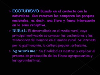 ECOTURISMO :  Basado en el contacto con la naturaleza. Sus recursos los componen los parques nacionales, es decir, una flora y fauna interesante en la zona receptiva.   RURAL :  El desarrollado en el medio rural, cuya principal motivación es conocer las costumbres y las tradiciones del hombre en el mundo rural. Se interesa por la gastronomía, la cultura popular, artesanía .  Agroturismo :  Su finalidad es mostrar y explicar el proceso de producción de las fincas agropecuarias y las agroindustrias.  