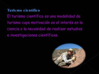 Turismo científico  El turismo científico es una modalidad de turismo cuya motivación es el interés en la ciencia o la necesidad de realizar estudios e investigaciones científicas. 