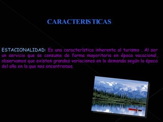 CARACTERISTICAS ESTACIONALIDAD:  Es una característica inherente al turismo . Al ser un servicio que se consume de forma mayoritaria en época vacacional, observamos que existen grandes variaciones en la demanda según la época del año en la que nos encontremos.  