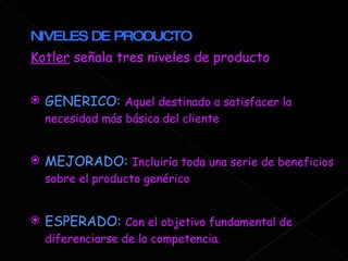 NIVELES DE PRODUCTO Kotler  señala tres niveles de producto GENERICO:  Aquel destinado a satisfacer la necesidad más básica del cliente MEJORADO:  Incluiría toda una serie de beneficios sobre el producto genérico ESPERADO:  Con el objetivo fundamental de diferenciarse de la competencia.  
