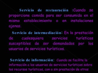 Servicio de restauración  : Cuando se proporcione comida para ser consumida en el mismo establecimiento o en instalaciones ajenas . Servicio de intermediación :   En la prestación de cualesquiera servicios turísticos susceptibles de ser demandados por los usuarios de servicios turísticos.  Servicio de información :   Cuando se facilite la información a los usuarios de servicios turísticos sobre los recursos turísticos, con o sin prestación de otros servicios complementarios.  