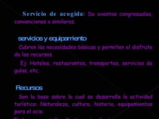 Servicio de acogida :   De eventos congresuales, convenciones o similares. servicios y equipamiento Cubren las necesidades básicas y permiten el disfrute de los recursos. Ej: Hoteles, restaurantes, transportes, servicios de guías, etc. Recursos Son la base sobre la cual se desarrolla la actividad turística: Naturaleza, cultura, historia, equipamientos para el ocio. Ej: Lagos, montañas, fiesta regional, etc. 