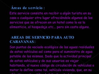 Áreas de servicio  : Este servicio consiste en recibir a algún turista en su casa o cualquier otro lugar ofreciéndole algunos de los servicios que se ofrecen en un hotel como lo es la alimenticio, el hospedaje etc... pero sin costo alguno. AREAS DE SERVICIO PARA AUTO CARAVANAS: Son puntos de vaciado ecológico de las aguas residuales de estos vehículos así como para el suministro de agua potable de los mismos. Dado que la actividad principal de estos vehículos y de sus usuarios es viajar habitando, el nuevo código de circulación de vehículos a motor lo define como tal, vehículo vivienda, que, en su afán itinerante, utiliza habitualmente las infraestructuras viarias de nuestro país. 