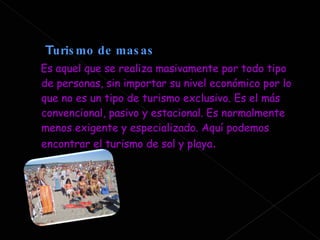 T urismo de masas  Es aquel que se realiza masivamente por todo tipo de personas, sin importar su nivel económico por lo que no es un tipo de turismo exclusivo. Es el más convencional, pasivo y estacional. Es normalmente menos exigente y especializado. Aquí podemos encontrar el turismo de sol y playa . 