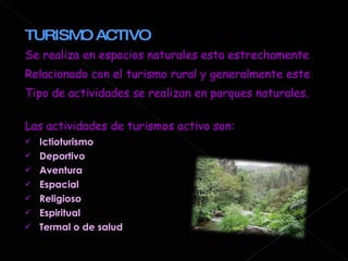 TURISMO ACTIVO  Se realiza en espacios naturales esta estrechamente  Relacionado con el turismo rural y generalmente este  Tipo de actividades se realizan en parques naturales. Las actividades de turismos activo son: Ictioturismo Deportivo Aventura Espacial Religioso Espiritual Termal o de salud 