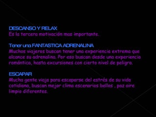 DESCANSO Y RELAX Es la tercera motivación mas importante. Tener una FANTASTICA ADRENALINA Muchos viajeros buscan tener una experiencia extrema que alcance su adrenalina. Por eso buscan desde una experiencia romántica, hasta excursiones con cierto nivel de peligro.  ESCAPAR Mucha gente viaja para escaparse del estrés de su vida cotidiana, buscan mejor clima escenarios bellos , paz aire limpio diferentes.  