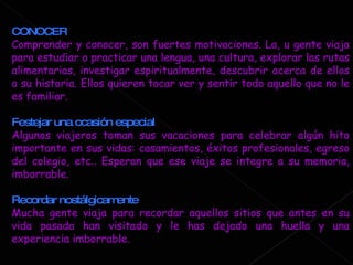 CONOCER Comprender y conocer, son fuertes motivaciones. La, u gente viaja para estudiar o practicar una lengua, una cultura, explorar las rutas alimentarias, investigar espiritualmente, descubrir acerca de ellos o su historia. Ellos quieren tocar ver y sentir todo aquello que no le es familiar. Festejar una ocasión especial Algunos viajeros toman sus vacaciones para celebrar algún hito importante en sus vidas: casamientos, éxitos profesionales, egreso del colegio, etc.. Esperan que ese viaje se integre a su memoria, imborrable. Recordar nostálgicamente Mucha gente viaja para recordar aquellos sitios que antes en su vida pasada han visitado y le has dejado una huella y una experiencia imborrable. 