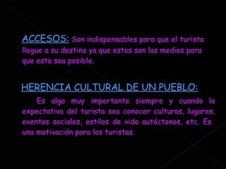 ACCESOS:   Son indispensables para que el turista llegue a su destino ya que estos son los medios para que esto sea posible. HERENCIA CULTURAL DE UN PUEBLO:   Es algo muy importante siempre y cuando la expectativa del turista sea conocer culturas, lugares, eventos sociales, estilos de vida autóctonos, etc. Es  una motivación para los turistas. 