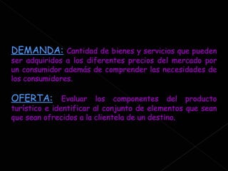 DEMANDA:   Cantidad de bienes y servicios que pueden ser adquiridos a los diferentes precios del mercado por un consumidor además de comprender las necesidades de los consumidores. OFERTA:   Evaluar los componentes del producto turístico e identificar al conjunto de elementos que sean que sean ofrecidos a la clientela de un destino . 