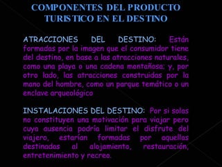 COMPONENTES DEL PRODUCTO TURISTICO EN EL DESTINO ATRACCIONES DEL DESTINO:  Están formadas por la imagen que el consumidor tiene del destino, en base a las atracciones naturales, como una playa o una cadena montañosa; y, por otro lado, las atracciones construidas por la mano del hombre, como un parque temático o un enclave arqueológico  INSTALACIONES DEL DESTINO:  Por si solas no constituyen una motivación para viajar pero cuya ausencia podría limitar el disfrute del viajero, estarían formadas por aquellas destinadas al alojamiento, restauración, entretenimiento y recreo.  