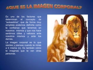 Es uno de los factores que
determinan el concepto de
“autoestima”, que de forma muy
simplista podemos definirla como
la confianza que tenemos en
nosotros mismos y que nos hace
sentirnos útiles y valiosos ante
nosotros mismos y ante los
demás.
La imagen corporal es lo que
sientes y piensas cuando te miras
a ti misma (o). Es también cómo
te imaginas que te ven otras
personas.
 