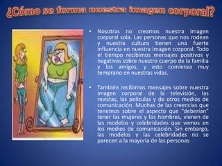 • Nosotras no creamos nuestra imagen
  corporal sola. Las personas que nos rodean
  y nuestra cultura tienen una fuerte
  influencia en nuestra imagen corporal. Todo
  el tiempo recibimos mensajes positivos y
  negativos sobre nuestro cuerpo de la familia
  y los amigos, y esto comienza muy
  temprano en nuestras vidas.

• También recibimos mensajes sobre nuestra
  imagen corporal de la televisión, las
  revistas, las películas y de otros medios de
  comunicación. Muchas de las creencias que
  tenemos sobre el aspecto que “deberían”
  tener las mujeres y los hombres, vienen de
  las modelos y celebridades que vemos en
  los medios de comunicación. Sin embargo,
  las modelos y las celebridades no se
  parecen a la mayoría de las personas
 