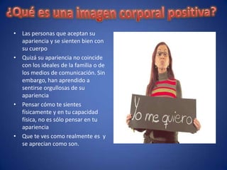 • Las personas que aceptan su
  apariencia y se sienten bien con
  su cuerpo
• Quizá su apariencia no coincide
  con los ideales de la familia o de
  los medios de comunicación. Sin
  embargo, han aprendido a
  sentirse orgullosas de su
  apariencia
• Pensar cómo te sientes
  físicamente y en tu capacidad
  física, no es sólo pensar en tu
  apariencia
• Que te ves como realmente es y
  se aprecian como son.
 