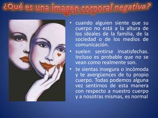 • cuando alguien siente que su
  cuerpo no está a la altura de
  los ideales de la familia, de la
  sociedad o de los medios de
  comunicación.
• suelen sentirse insatisfechas.
  Incluso es probable que no se
  vean como realmente son.
• te sientas insegura o incómoda
  y te avergüences de tu propio
  cuerpo. Todas podemos alguna
  vez sentirnos de esta manera
  con respecto a nuestro cuerpo
  y a nosotras mismas, es normal
 