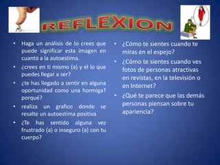 • Haga un análisis de lo crees que      • ¿Cómo te sientes cuando te
  puede significar esta imagen en         miras en el espejo?
  cuanto a la autoestima.
                                        • ¿Cómo te sientes cuando ves
• ¿crees en ti mismo (a) y el lo que      fotos de personas atractivas
  puedes llegar a ser?
                                          en revistas, en la televisión o
• ¿te has llegado a sentir en alguna      en Internet?
  oportunidad como una hormiga?
  porqué?                               • ¿Qué te parece que las demás
• realiza un grafico donde se             personas piensan sobre tu
  resalte un autoestima positiva          apariencia?
• ¿Te has sentido alguna vez
  frustrado (a) o inseguro (a) con tu
  cuerpo?
 