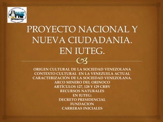 ORIGEN CULTURAL DE LA SOCIEDAD VENEZOLANA
CONTEXTO CULTURAL EN LA VENEZUELA ACTUAL
CARACTERIZACIÓN DE LA SOCIEDAD VENEZOLANA.
ARCO MINERO DEL ORINOCO
ARTÍCULOS 127, 128 Y 129 CRBV
RECURSOS NATURALES
EN IUTEG:
DECRETO PRESIDENCIAL
FUNDACION
CARRERAS INICIALES
 