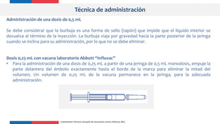 Técnica de administración
Administración de una dosis de 0,5 mL
Se debe considerar que la burbuja es una forma de sello (tapón) que impide que el líquido interior se
devuelva al término de la inyección. La burbuja viaja por gravedad hacia la parte posterior de la jeringa
cuando se inclina para su administración, por lo que no se debe eliminar.
Dosis 0,25 mL con vacuna laboratorio Abbott “Influvac”
• Para la administración de una dosis de 0,25 mL a partir de una jeringa de 0,5 mL monodosis, empuje la
parte delantera del émbolo exactamente hasta el borde de la marca para eliminar la mitad del
volumen; Un volumen de 0,25 mL de la vacuna permanece en la jeringa, para la adecuada
administración.
Lineamientos Técnicos Campaña de vacunación contra Influenza 2021
 