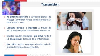 Transmisión
o De persona a persona a través de gotitas de
Pflügge (contienen virus), que se produce al
estornudar o toser
o Contacto directo o indirecto a través de
secreciones respiratorias que contienen virus.
o Adultos pueden contagiar 1 día antes hasta 5
a 7 días después del inicio de la enfermedad.
o Los niños pueden contagiar durante más de
10 días de iniciada la enfermedad.
https://www.cdc.gov/vaccines/pubs/pinkbook/flu.html
 