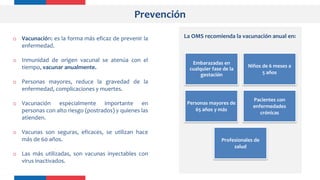Prevención
o Vacunación: es la forma más eficaz de prevenir la
enfermedad.
o Inmunidad de origen vacunal se atenúa con el
tiempo, vacunar anualmente.
o Personas mayores, reduce la gravedad de la
enfermedad, complicaciones y muertes.
o Vacunación especialmente importante en
personas con alto riesgo (postrados) y quienes las
atienden.
o Vacunas son seguras, eficaces, se utilizan hace
más de 60 años.
o Las más utilizadas, son vacunas inyectables con
virus inactivados.
Embarazadas en
cualquier fase de la
gestación
Niños de 6 meses a
5 años
Personas mayores de
65 años y más
Pacientes con
enfermedades
crónicas
Profesionales de
salud
La OMS recomienda la vacunación anual en:
 