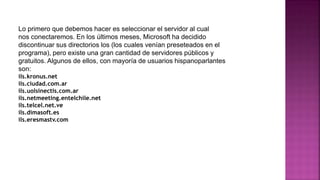 Lo primero que debemos hacer es seleccionar el servidor al cual
nos conectaremos. En los últimos meses, Microsoft ha decidido
discontinuar sus directorios los (los cuales venían preseteados en el
programa), pero existe una gran cantidad de servidores públicos y
gratuitos. Algunos de ellos, con mayoría de usuarios hispanoparlantes
son:
ils.kronus.net
ils.ciudad.com.ar
ils.uolsinectis.com.ar
ils.netmeeting.entelchile.net
ils.telcel.net.ve
ils.dimasoft.es
ils.eresmastv.com
 