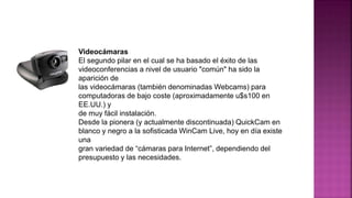 Videocámaras
El segundo pilar en el cual se ha basado el éxito de las
videoconferencias a nivel de usuario "común" ha sido la
aparición de
las videocámaras (también denominadas Webcams) para
computadoras de bajo coste (aproximadamente u$s100 en
EE.UU.) y
de muy fácil instalación.
Desde la pionera (y actualmente discontinuada) QuickCam en
blanco y negro a la sofisticada WinCam Live, hoy en día existe
una
gran variedad de “cámaras para Internet”, dependiendo del
presupuesto y las necesidades.
 