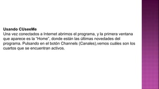 Usando CUseeMe
Una vez conectados a Internet abrimos el programa, y la primera ventana
que aparece es la “Home”, donde están las últimas novedades del
programa. Pulsando en el botón Channels (Canales),vemos cuáles son los
cuartos que se encuentran activos.
 
