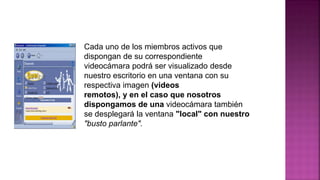 Cada uno de los miembros activos que
dispongan de su correspondiente
videocámara podrá ser visualizado desde
nuestro escritorio en una ventana con su
respectiva imagen (videos
remotos), y en el caso que nosotros
dispongamos de una videocámara también
se desplegará la ventana "local" con nuestro
"busto parlante".
 