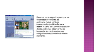 Pasados unos segundos para que se
establezca el contacto, se
abrirá una nueva ventana
correspondiente al Conference
Room (Cuarto de Conferencia) desde
donde podremos observar (si los
hubiera) a los participantes que
integran la videoconferencia en ese
momento.
 