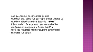 Aun cuando no dispongamos de una
videocámara, podemos participar en los grupos de
video conferencias en carácter de "lurker“
(observador). En este caso, podremos hablar
mediante un micrófono, o hacer "chat", y
ver a los restantes miembros, pero obviamente
éstos no nos verán.
 
