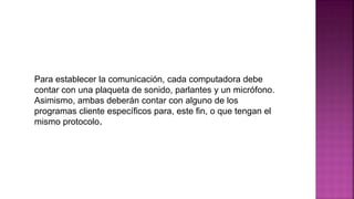 Para establecer la comunicación, cada computadora debe
contar con una plaqueta de sonido, parlantes y un micrófono.
Asimismo, ambas deberán contar con alguno de los
programas cliente específicos para, este fin, o que tengan el
mismo protocolo.
 